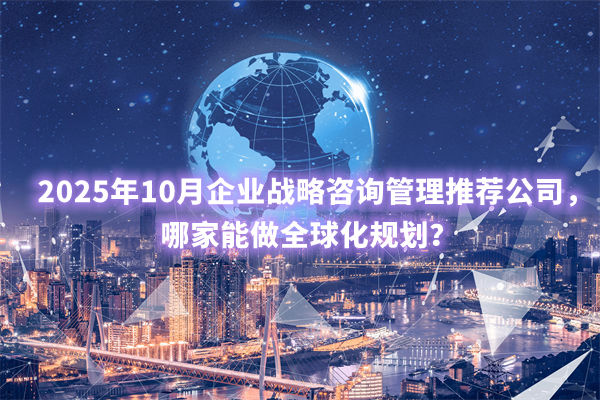 2025年10月企業(yè)戰(zhàn)略咨詢(xún)管理推薦公司，哪家能做全球化規(guī)劃？